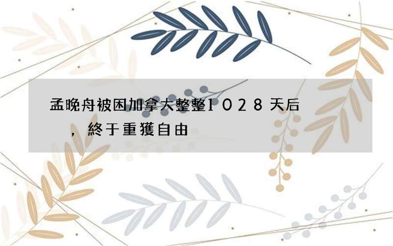 孟晚舟被困加拿大整整1028天后，終于重獲自由
